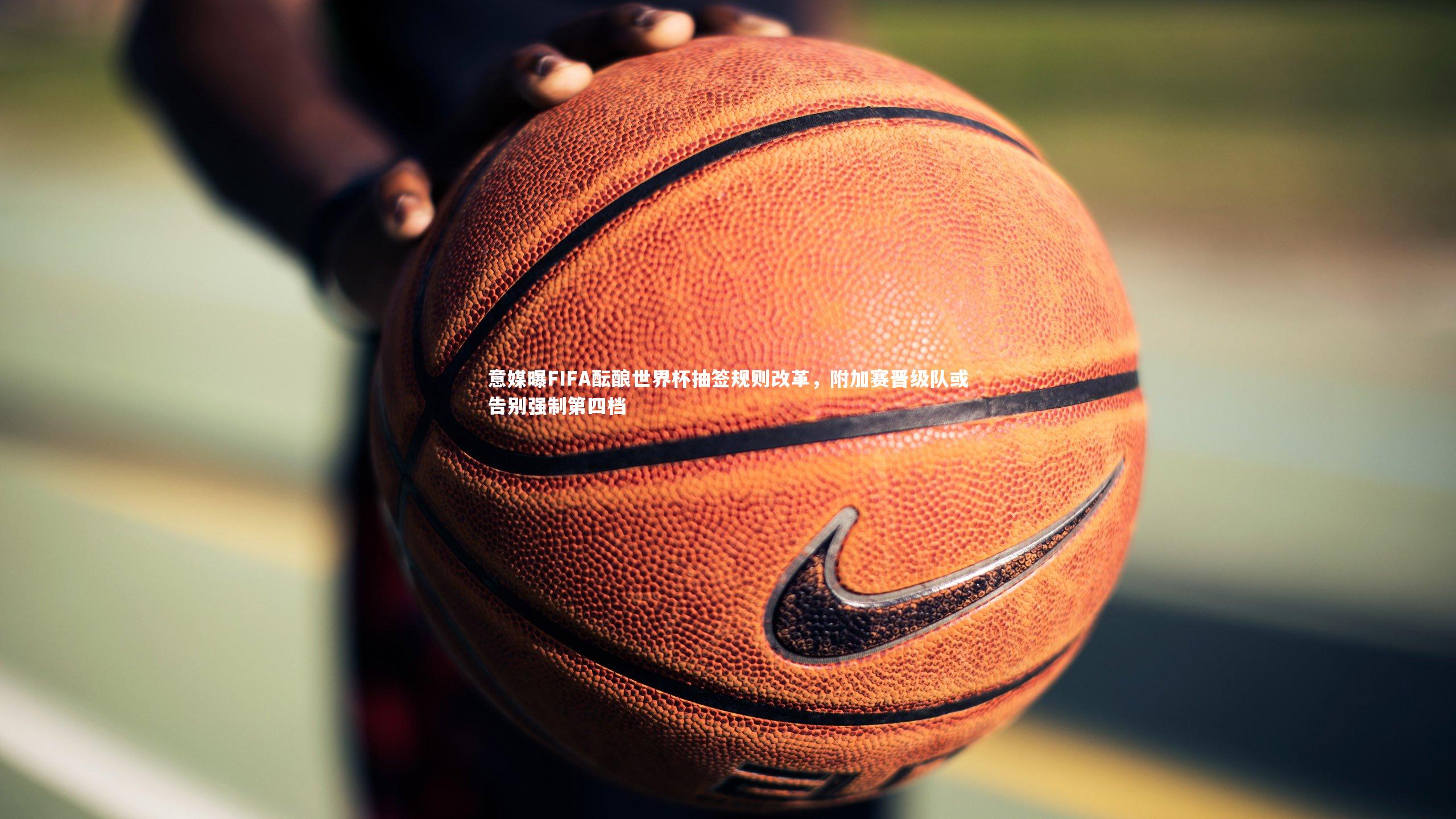 意媒曝FIFA酝酿世界杯抽签规则改革，附加赛晋级队或告别强制第四档